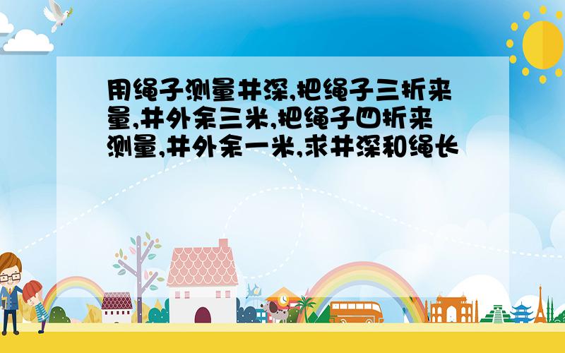 用绳子测量井深,把绳子三折来量,井外余三米,把绳子四折来测量,井外余一米,求井深和绳长