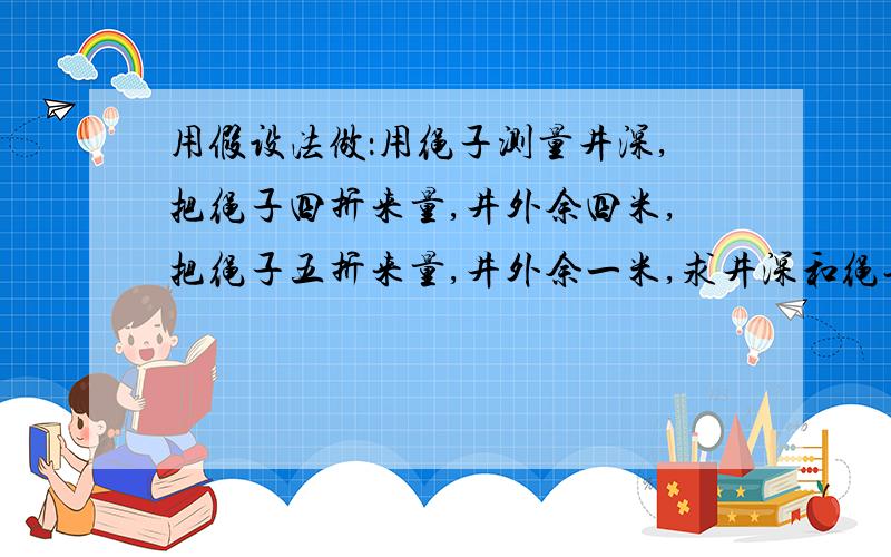 用假设法做：用绳子测量井深,把绳子四折来量,井外余四米,把绳子五折来量,井外余一米,求井深和绳长