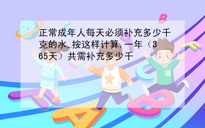 正常成年人每天必须补充多少千克的水,按这样计算,一年（365天）共需补充多少千