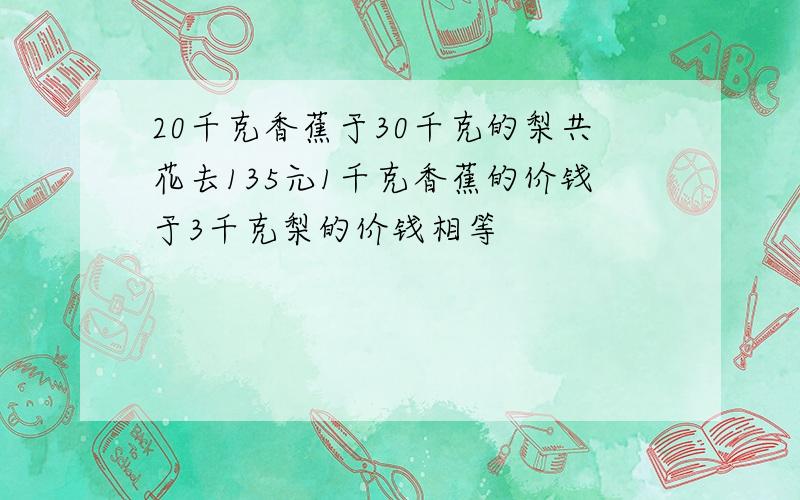 20千克香蕉于30千克的梨共花去135元1千克香蕉的价钱于3千克梨的价钱相等