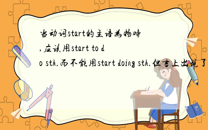 当动词start的主语为物时,应该用start to do sth.而不能用start doing sth.但书上出现了