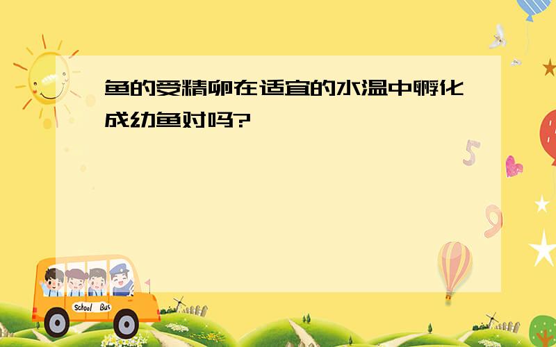 鱼的受精卵在适宜的水温中孵化成幼鱼对吗?