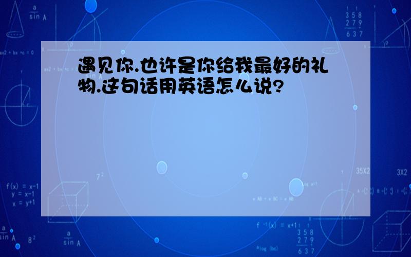 遇见你.也许是你给我最好的礼物.这句话用英语怎么说?