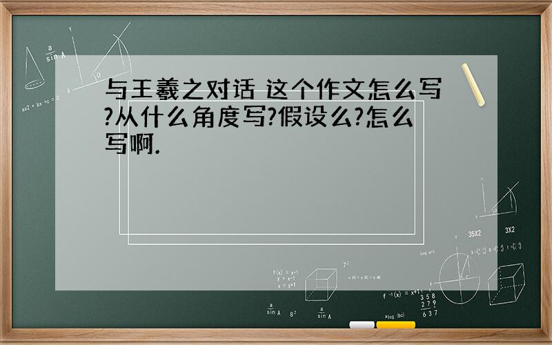 与王羲之对话 这个作文怎么写?从什么角度写?假设么?怎么写啊.