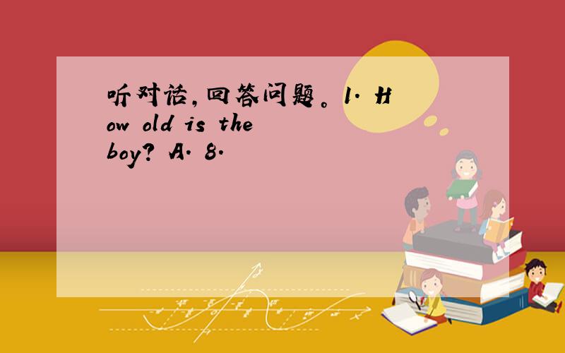 听对话，回答问题。 1. How old is the boy? A. 8.