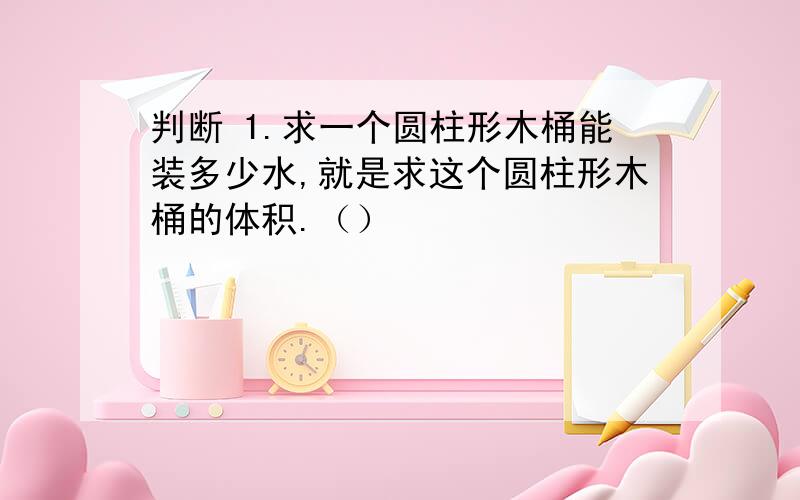 判断 1.求一个圆柱形木桶能装多少水,就是求这个圆柱形木桶的体积.（）