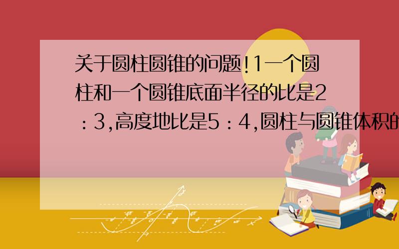 关于圆柱圆锥的问题!1一个圆柱和一个圆锥底面半径的比是2：3,高度地比是5：4,圆柱与圆锥体积的比是（ ）.2一个圆柱和