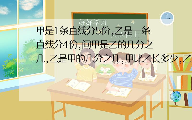 甲是1条直线分5份,乙是一条直线分4份,问甲是乙的几分之几,乙是甲的几分之几,甲比乙长多少,乙比甲短?