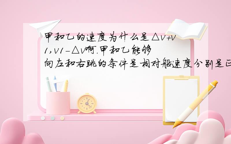 甲和乙的速度为什么是△v+v1,v1-△v啊.甲和乙能够向左和右跳的条件是相对船速度分别是正负么,还是相对地速度分别为正