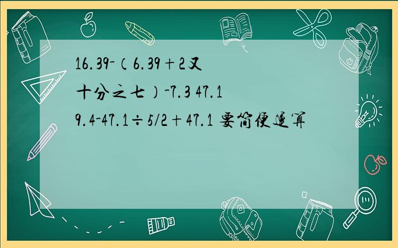 16.39-（6.39+2又十分之七）-7.3 47.19.4-47.1÷5/2+47.1 要简便运算