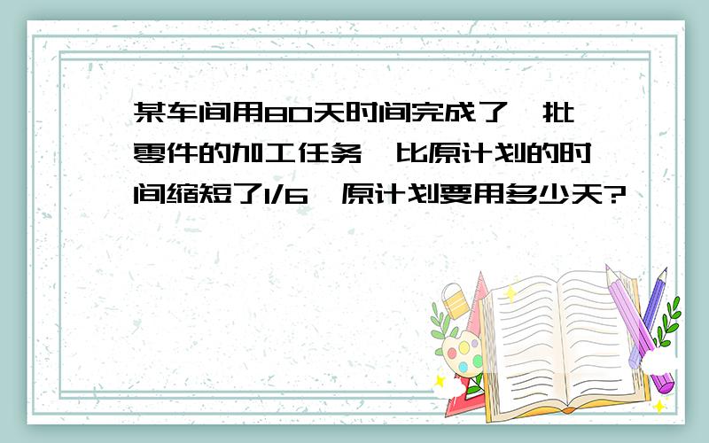 某车间用80天时间完成了一批零件的加工任务,比原计划的时间缩短了1/6,原计划要用多少天?