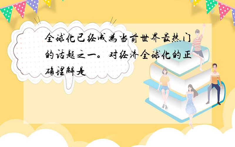 全球化已经成为当前世界最热门的话题之一。对经济全球化的正确理解是