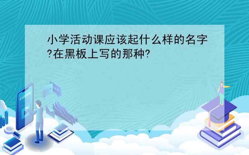 小学活动课应该起什么样的名字?在黑板上写的那种?