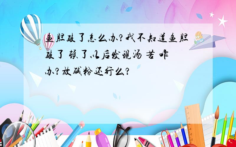 鱼胆破了怎么办?我不知道鱼胆破了 顿了以后发现汤 苦 咋办?放碱粉还行么?