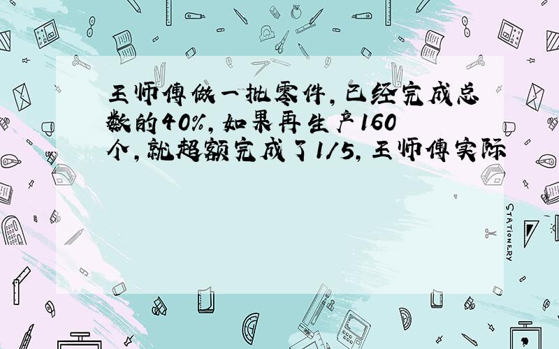 王师傅做一批零件,已经完成总数的40%,如果再生产160个,就超额完成了1/5,王师傅实际