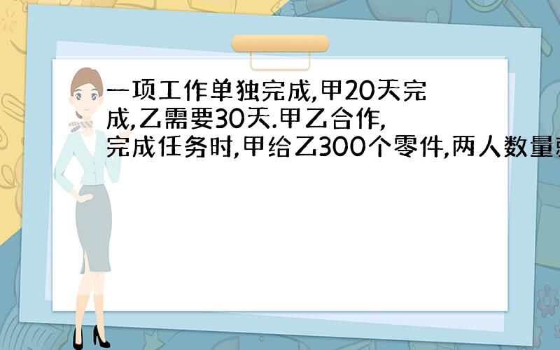 一项工作单独完成,甲20天完成,乙需要30天.甲乙合作,完成任务时,甲给乙300个零件,两人数量就相等,零