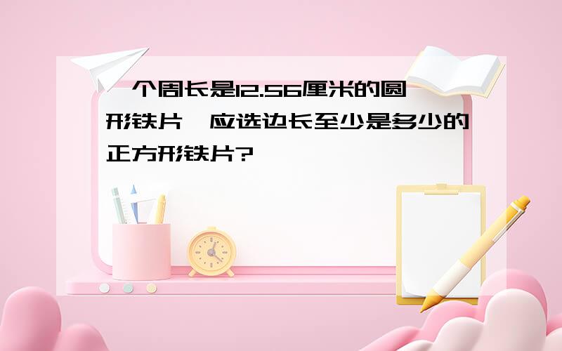 一个周长是12.56厘米的圆形铁片,应选边长至少是多少的正方形铁片?