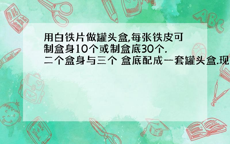 用白铁片做罐头盒,每张铁皮可制盒身10个或制盒底30个.二个盒身与三个 盒底配成一套罐头盒.现有100张白