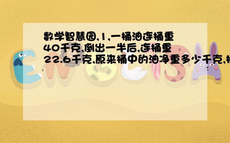 数学智慧园,1,一桶油连桶重40千克,倒出一半后,连桶重22.6千克,原来桶中的油净重多少千克,桶重多少千克?2,买6枝