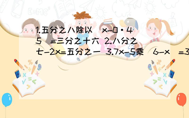 1.五分之八除以（x-0·45）=三分之十六 2.八分之七-2x=五分之一 3.7x-5乘(6-x)=30