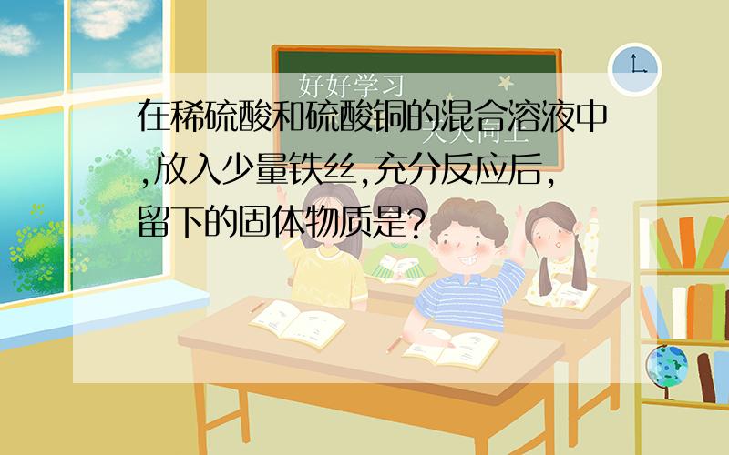 在稀硫酸和硫酸铜的混合溶液中,放入少量铁丝,充分反应后,留下的固体物质是?