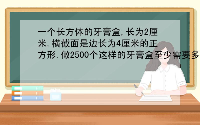 一个长方体的牙膏盒,长为2厘米,横截面是边长为4厘米的正方形.做2500个这样的牙膏盒至少需要多少平方米