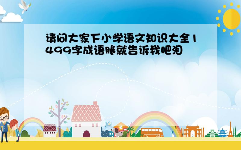 请问大家下小学语文知识大全1499字成语胀就告诉我吧泪