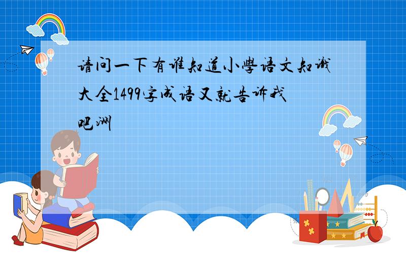 请问一下有谁知道小学语文知识大全1499字成语又就告诉我吧洲