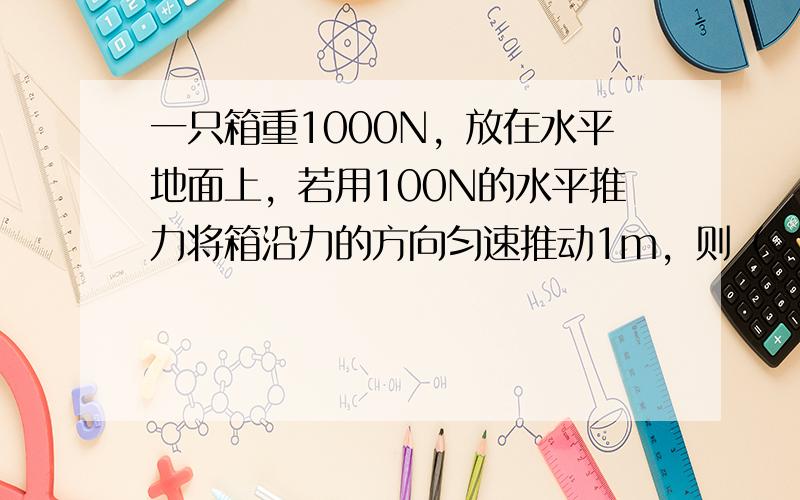 一只箱重1000N，放在水平地面上，若用100N的水平推力将箱沿力的方向匀速推动1m，则（　　）