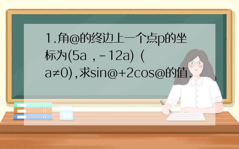 1.角@的终边上一个点p的坐标为(5a ,-12a) (a≠0),求sin@+2cos@的值.