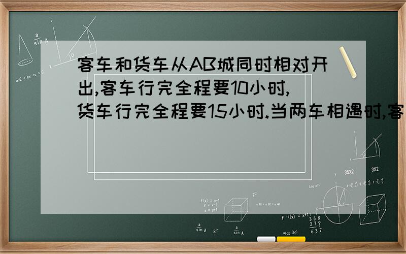 客车和货车从AB城同时相对开出,客车行完全程要10小时,货车行完全程要15小时.当两车相遇时,客车行了420