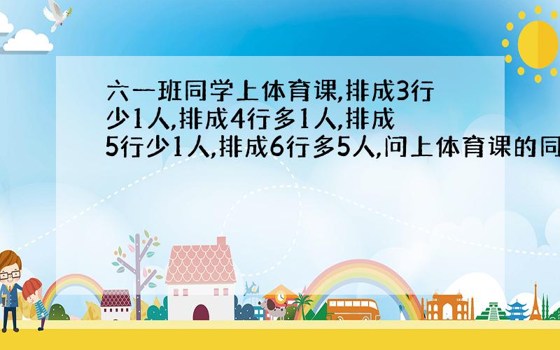 六一班同学上体育课,排成3行少1人,排成4行多1人,排成5行少1人,排成6行多5人,问上体育课的同学最少有多少人?