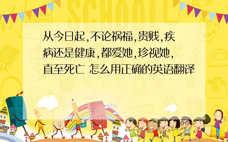 从今日起,不论祸福,贵贱,疾病还是健康,都爱她,珍视她,直至死亡 怎么用正确的英语翻译