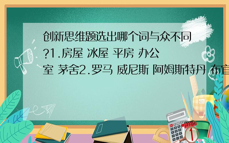 创新思维题选出哪个词与众不同?1.房屋 冰屋 平房 办公室 茅舍2.罗马 威尼斯 阿姆斯特丹 布宜诺斯艾利斯 哥本哈根3