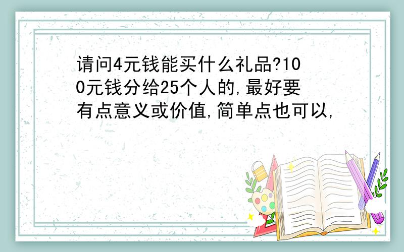 请问4元钱能买什么礼品?100元钱分给25个人的,最好要有点意义或价值,简单点也可以,