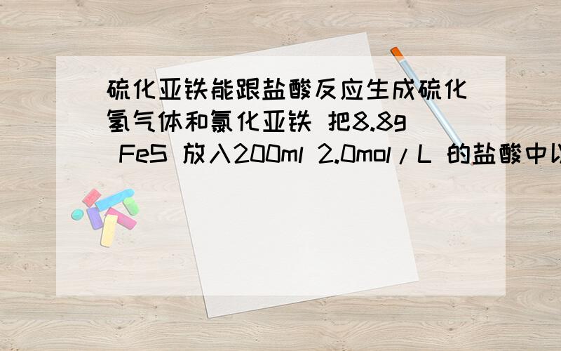 硫化亚铁能跟盐酸反应生成硫化氢气体和氯化亚铁 把8.8g FeS 放入200ml 2.0mol/L 的盐酸中以制备 h2