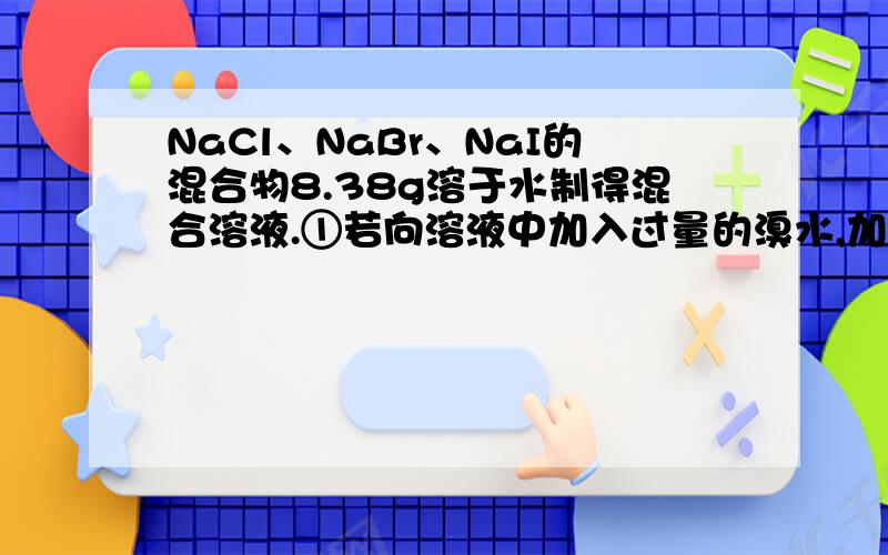 NaCl、NaBr、NaI的混合物8.38g溶于水制得混合溶液.①若向溶液中加入过量的溴水,加热蒸干,称得残渣7.91g