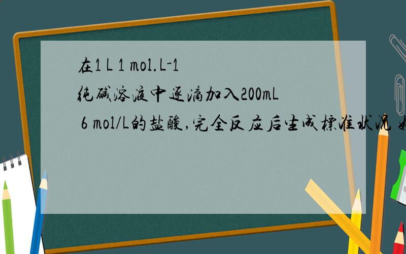 在1 L 1 mol.L-1纯碱溶液中逐滴加入200mL 6 mol/L的盐酸,完全反应后生成标准状况 好的给积分~