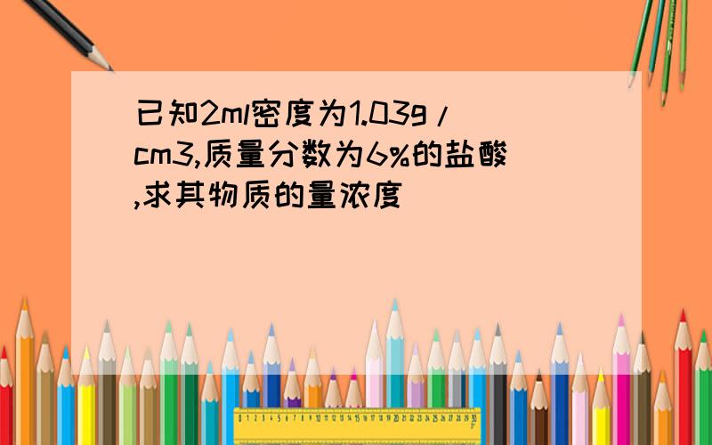 已知2ml密度为1.03g/cm3,质量分数为6%的盐酸,求其物质的量浓度