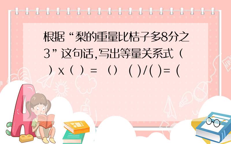 根据“梨的重量比桔子多8分之3”这句话,写出等量关系式（ ）x（ ）= （） ( )/( )= (