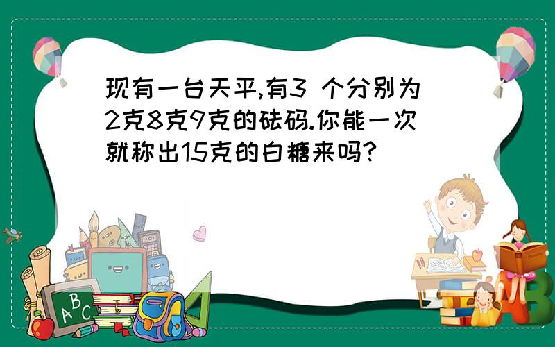 现有一台天平,有3 个分别为2克8克9克的砝码.你能一次就称出15克的白糖来吗?