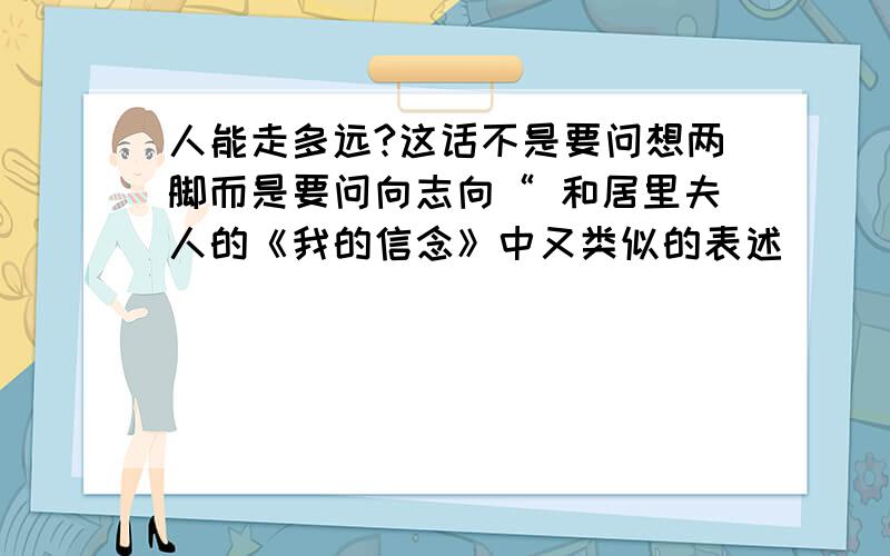 人能走多远?这话不是要问想两脚而是要问向志向“ 和居里夫人的《我的信念》中又类似的表述