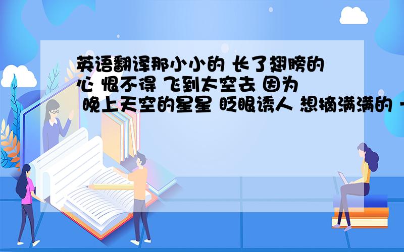 英语翻译那小小的 长了翅膀的心 恨不得 飞到太空去 因为 晚上天空的星星 眨眼诱人 想摘满满的 一花篮 送给小朋友 （翻