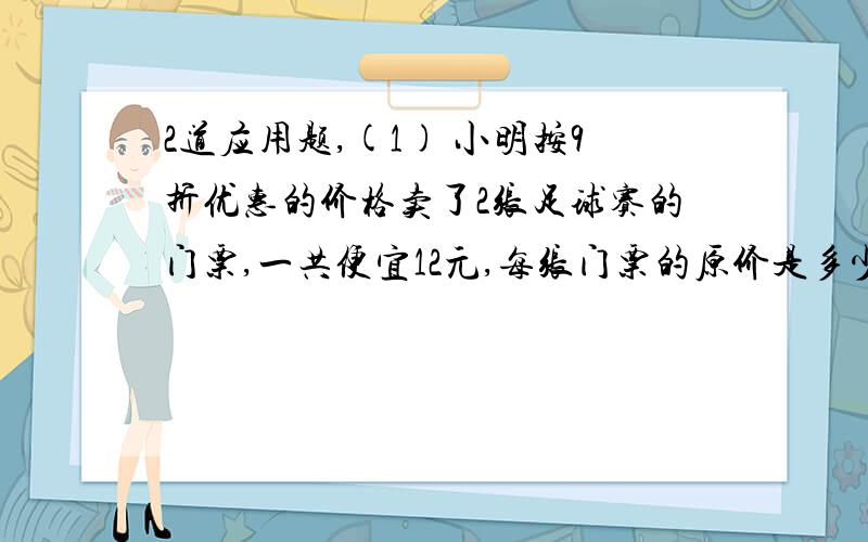 2道应用题,(1) 小明按9折优惠的价格卖了2张足球赛的门票,一共便宜12元,每张门票的原价是多少?