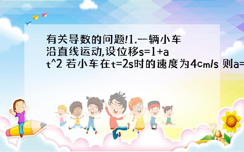 有关导数的问题!1.一辆小车沿直线运动,设位移s=1+at^2 若小车在t=2s时的速度为4cm/s 则a=?2.做直线