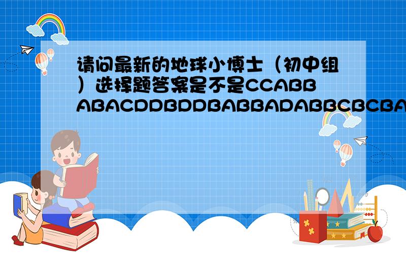 请问最新的地球小博士（初中组）选择题答案是不是CCABBABACDDBDDBABBADABBCBCBABBBBACBBA