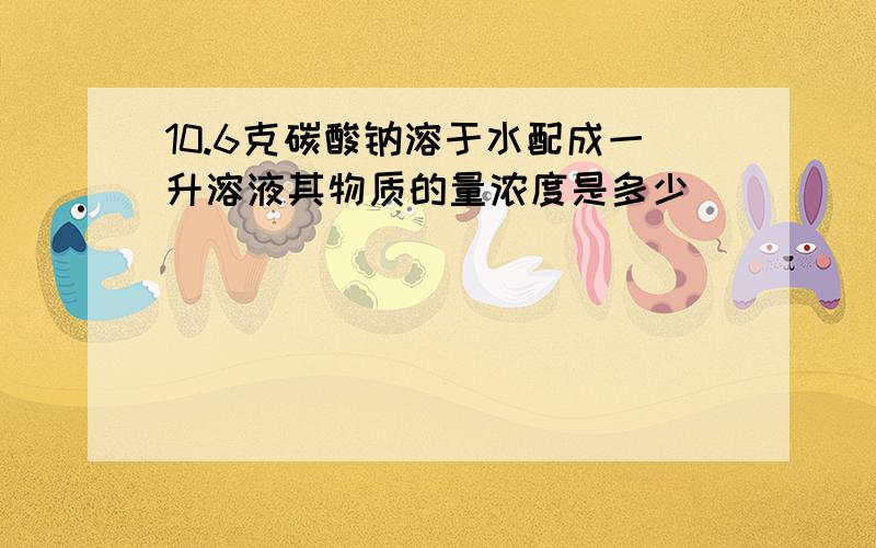 10.6克碳酸钠溶于水配成一升溶液其物质的量浓度是多少