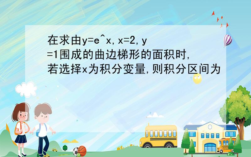 在求由y=e^x,x=2,y=1围成的曲边梯形的面积时,若选择x为积分变量,则积分区间为