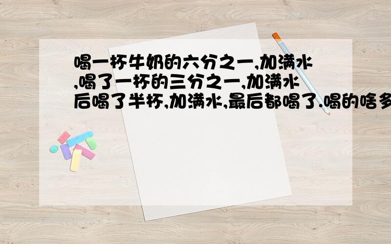 喝一杯牛奶的六分之一,加满水,喝了一杯的三分之一,加满水后喝了半杯,加满水,最后都喝了.喝的啥多?