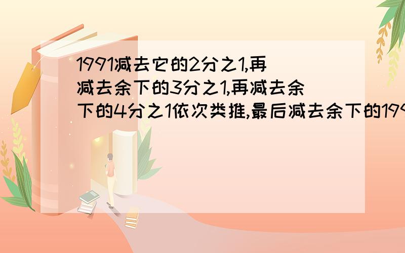 1991减去它的2分之1,再减去余下的3分之1,再减去余下的4分之1依次类推,最后减去余下的1991分之1,那么,最后剩